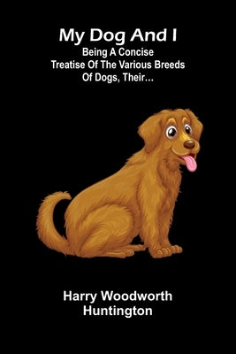 My Dog And I: Being A Concise Treatise Of The Various Breeds Of Dogs, Their... by Woodworth Huntington, Harry