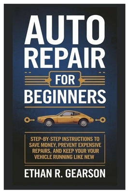 Auto Repair For Beginners: Step-By-Step Instructions To Save Money, Prevent Expensive Repairs, And Keep Your Vehicle Running Like New by Gearson, Ethan R.