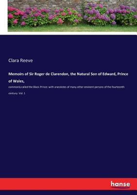 Memoirs of Sir Roger de Clarendon, the Natural Son of Edward, Prince of Wales,: commonly called the Black Prince: with anecdotes of many other eminent by Reeve, Clara