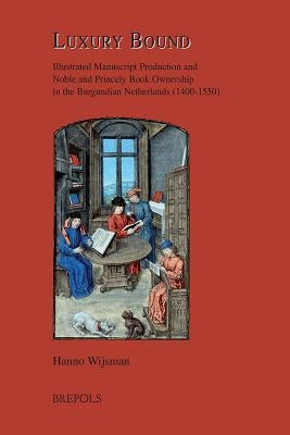 Luxury Bound: Illustrated Manuscript Production and Noble and Princely Book Ownership in the Burgundian Netherlands (1400-1550) by Wijsman, Hanno