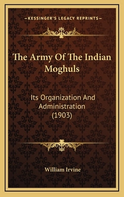 The Army Of The Indian Moghuls: Its Organization And Administration (1903) by Irvine, William
