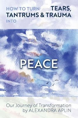 How To Turn Tears, Tantrums & Trauma Into Peace: Our Journey of Transformation by Aplin, Alexandra