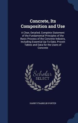 Concrete, Its Composition and Use: A Clear, Detailed, Complete Statement of the Fundamental Principles of the Basic Process of the Concrete Industry, by Porter, Harry Franklin