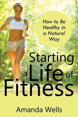 Starting a Life of Fitness: How to Be Healthy in a Natural Way by Wells, Amanda