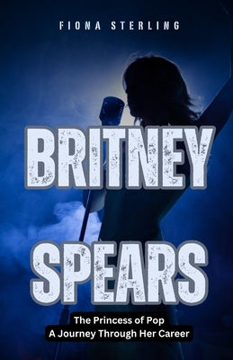Britney Spears: The Princess of Pop - A Journey Through Her Career by Sterling, Fiona
