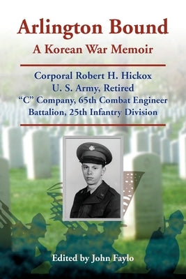 Arlington Bound: A Korean War Memoir: Corporal Robert H. Hickox, U. S. Army, Retired, "C" Company, 65th Combat Engineer Battalion, 25th Infantry Divis by Faylo, John