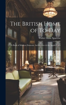 The British Home of To-Day: A Book of Modern Domestic Architecture & the Applied Arts by Sparrow, Walter Shaw