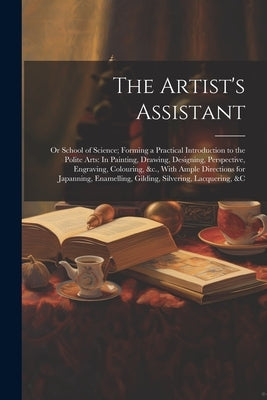 The Artist's Assistant: Or School of Science; Forming a Practical Introduction to the Polite Arts: In Painting, Drawing, Designing, Perspectiv by Anonymous
