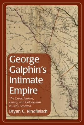 George Galphin's Intimate Empire: The Creek Indians, Family, and Colonialism in Early America by Rindfleisch, Bryan C.