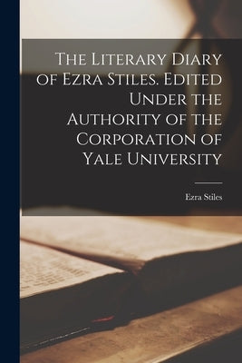 The Literary Diary of Ezra Stiles. Edited Under the Authority of the Corporation of Yale University by Ezra, Stiles