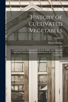 History of Cultivated Vegetables: Comprising Their Botanical, Medicinal, Edible, and Chemical Qualities; Natural History; and Relation to Art, Science by Phillips, Henry