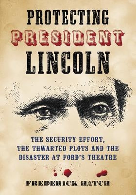Protecting President Lincoln: The Security Effort, the Thwarted Plots and the Disaster at Ford's Theatre by Hatch, Frederick