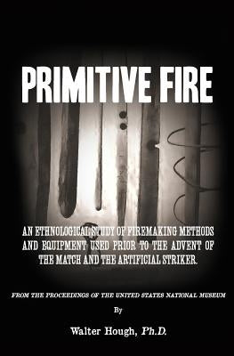 Primitive Fire: An ethnological study of firemaking methods and equipment used prior to the advent of the match and the artificial str by Hough, Walter