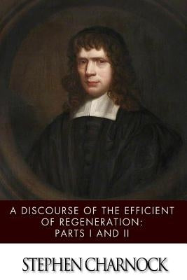 A Discourse of the Efficient of Regeneration: Parts I & II by Charnock, Stephen