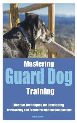 Mastering Guard Dog Training: Effective Techniques for Developing Trustworthy and Protective Canine Companions by Richard, Blake D.
