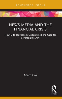 News Media and the Financial Crisis: How Elite Journalism Undermined the Case for a Paradigm Shift by Cox, Adam