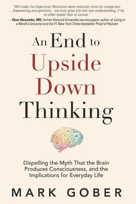 An End to Upside Down Thinking: Dispelling the Myth That the Brain Produces Consciousness, and the Implications for Everyday Life by Gober, Mark