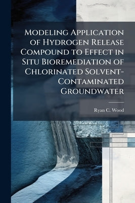 Modeling Application of Hydrogen Release Compound to Effect in Situ Bioremediation of Chlorinated Solvent-Contaminated Groundwater by Wood, Ryan C.