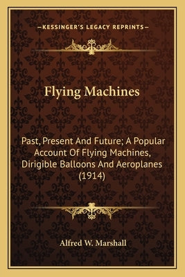 Flying Machines: Past, Present and Future; A Popular Account of Flying Machines, Dirigible Balloons and Aeroplanes (1914) by Marshall, Alfred W.