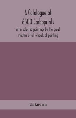 A catalogue of 6500 carboprints, after selected paintings by the great masters of all schools of painting by Unknown