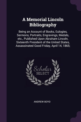 A Memorial Lincoln Bibliography: Being an Account of Books, Eulogies, Sermons, Portraits, Engravings, Medals, etc., Published Upon Abraham Lincoln, Si by Boyd, Andrew