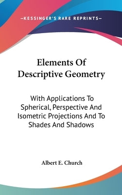 Elements Of Descriptive Geometry: With Applications To Spherical, Perspective And Isometric Projections And To Shades And Shadows by Church, Albert E.