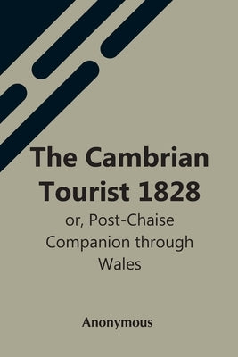 The Cambrian Tourist 1828: Or, Post-Chaise Companion Through Wales by Anonymous