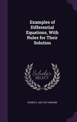 Examples of Differential Equations, With Rules for Their Solution by Osborne, George A. 1839-1927