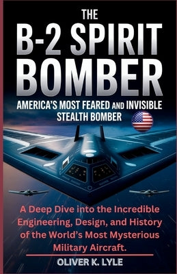 The B-2 Spirit Bomber: America's Most Feared and Invisible Stealth Bomber: A Deep Dive into the Incredible Engineering, Design, and History of the Wor by K. Lyle, Oliver