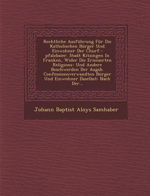 Rechtliche Ausfuhrung Fur Die Katholischen Burger Und Einwohner Der Churf.-Pfalzbaier. Stadt Kitzingen in Franken, Wider Die Erneuerten Religions- Und by Johann Baptist Aloys Samhaber