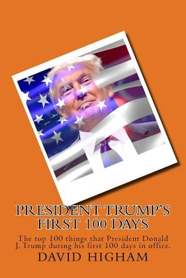 President Trump's First 100 Days: The top 100 things that President Donald J. Trump during his first 100 days by Higham, David
