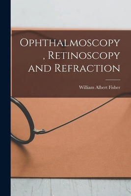 Ophthalmoscopy, Retinoscopy and Refraction by Fisher, William Albert