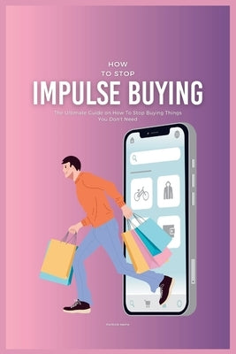 How To Stop Impulse Buying: The Ultimate Guide on How To Stop Buying Things You Don't Need by Smith, Patrick