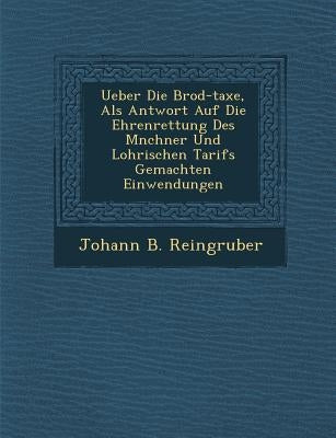 Ueber Die Brod-Taxe, ALS Antwort Auf Die Ehrenrettung Des M Nchner Und Lohrischen Tarifs Gemachten Einwendungen by Reingruber, Johann B.