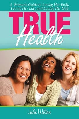 True Health: A Woman's Guide to Loving Her Body, Loving Her Life, and Loving Her God by Watson, Julie