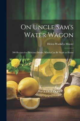 On Uncle Sam's Water Wagon; 500 Recipes for Delicious Drinks, Which can be Made at Home by Watkeys, Moore Helen