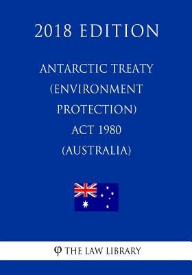 Antarctic Treaty (Environment Protection) Act 1980 (Australia) (2018 Edition) by The Law Library