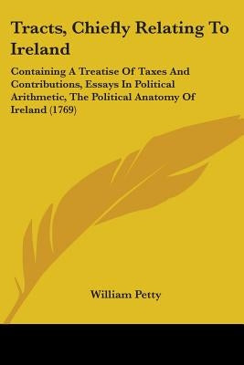 Tracts, Chiefly Relating To Ireland: Containing A Treatise Of Taxes And Contributions, Essays In Political Arithmetic, The Political Anatomy Of Irelan by Petty, William