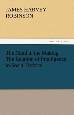 The Mind in the Making the Relation of Intelligence to Social Reform by Robinson, James Harvey