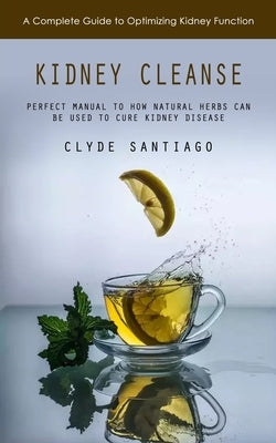 Kidney Cleanse: A Complete Guide to Optimizing Kidney Function (Perfect Manual to How Natural Herbs Can Be Used to Cure Kidney Disease by Santiago, Clyde