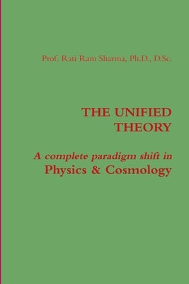 The Unified Theory: A complete paradigm shift in Physics & Cosmology by Sharma, Rati Ram
