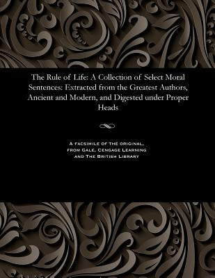 The Rule of Life: A Collection of Select Moral Sentences: Extracted from the Greatest Authors, Ancient and Modern, and Digested Under Proper Heads by Various