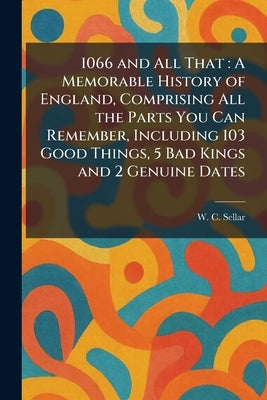 1066 and All That: A Memorable History of England, Comprising All the Parts You Can Remember, Including 103 Good Things, 5 Bad Kings and 2 Genuine Dat by Sellar, W. C.