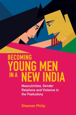 Becoming Young Men in a New India: Masculinities, Gender Relations and Violence in the Postcolony by Philip, Shannon