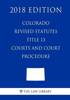 Colorado Revised Statutes - Title 13 - Courts and Court Procedure (2018 Edition) by The Law Library