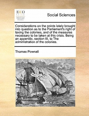 Considerations on the points lately brought into question as to the Parliament's right of taxing the colonies, and of the measures necessary to be tak by Pownall, Thomas
