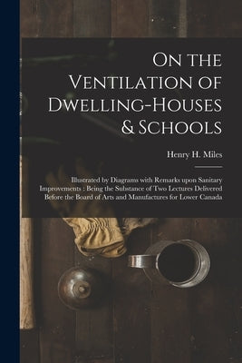 On the Ventilation of Dwelling-houses & Schools [microform]: Illustrated by Diagrams With Remarks Upon Sanitary Improvements: Being the Substance of T by Miles, Henry H. (Henry Hopper) 1818-