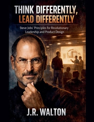 Think Differently, Lead Differently: Steve Jobs' Principles for Revolutionary Leadership and Product Design by Walton, J. R.