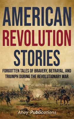 American Revolution Stories: Forgotten Tales of Bravery, Betrayal, and Triumph during the Revolutionary War by Publications, Ahoy