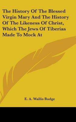 The History Of The Blessed Virgin Mary And The History Of The Likeness Of Christ, Which The Jews Of Tiberias Made To Mock At by Budge, E. a. Wallis